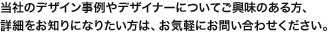 当社のデザイン事例やデザイナーについてご興味のある方、詳細をお知りになりたい方は、お気軽にお問い合わせください。